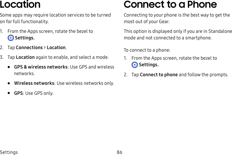 DRAFT–FOR INTERNAL USE ONLYSettings 86LocationSome apps may require location services to be turned on for full functionality.1. From the Apps screen, rotate the bezel to Settings.2. Tap Connections > Location.3. Tap Location again to enable, and select a mode.• GPS & wireless networks: Use GPS and wireless networks.• Wireless networks: Use wireless networks only.• GPS: Use GPS only.Connect to a PhoneConnecting to your phone is the best way to get the most out of your Gear.This option is displayed only if you are in Standalone mode and not connected to a smartphone. To connect to a phone:1. From the Apps screen, rotate the bezel to Settings.2. Tap Connect to phone and follow the prompts.