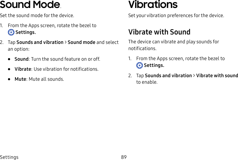 DRAFT–FOR INTERNAL USE ONLYSettings 89Sound Mode.Set the sound mode for the device.1. From the Apps screen, rotate the bezel to Settings.2. Tap Sounds and vibration > Sound mode and select an option:• Sound: Turn the sound feature on or off.• Vibrate: Use vibration for notifications.• Mute: Mute all sounds.VibrationsSet your vibration preferences for the device.Vibrate with SoundThe device can vibrate and play sounds for notifications.1. From the Apps screen, rotate the bezel to Settings.2. Tap Sounds and vibration > Vibrate with sound toenable.
