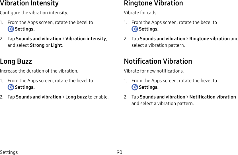 DRAFT–FOR INTERNAL USE ONLYSettings 90Vibration IntensityConfigure the vibration intensity.1. From the Apps screen, rotate the bezel to Settings.2. Tap Sounds and vibration > Vibration intensity, and select Strong or Light.Long BuzzIncrease the duration of the vibration.1. From the Apps screen, rotate the bezel to Settings.2. Tap Sounds and vibration > Long buzz to enable.Ringtone VibrationVibrate for calls.1. From the Apps screen, rotate the bezel to Settings.2. Tap Sounds and vibration > Ringtone vibration and select a vibration pattern.Notification VibrationVibrate for new notifications.1. From the Apps screen, rotate the bezel to Settings.2. Tap Sounds and vibration > Notification vibration and select a vibration pattern.
