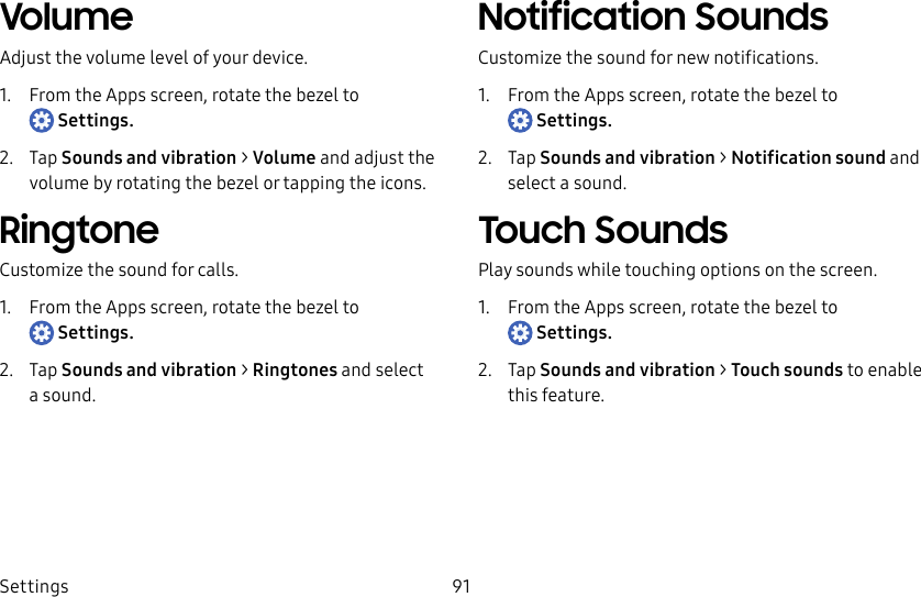DRAFT–FOR INTERNAL USE ONLYSettings 91VolumeAdjust the volume level of your device.1. From the Apps screen, rotate the bezel to Settings.2. Tap Sounds and vibration > Volume and adjust the volume by rotating the bezel or tapping the icons.RingtoneCustomize the sound for calls.1. From the Apps screen, rotate the bezel to Settings.2. Tap Sounds and vibration > Ringtones and select a sound.Notification SoundsCustomize the sound for new notifications.1. From the Apps screen, rotate the bezel to Settings.2. Tap Sounds and vibration > Notification sound and select a sound.Touch SoundsPlay sounds while touching options on the screen.1. From the Apps screen, rotate the bezel to Settings.2. Tap Sounds and vibration > Touch sounds to enable this feature.