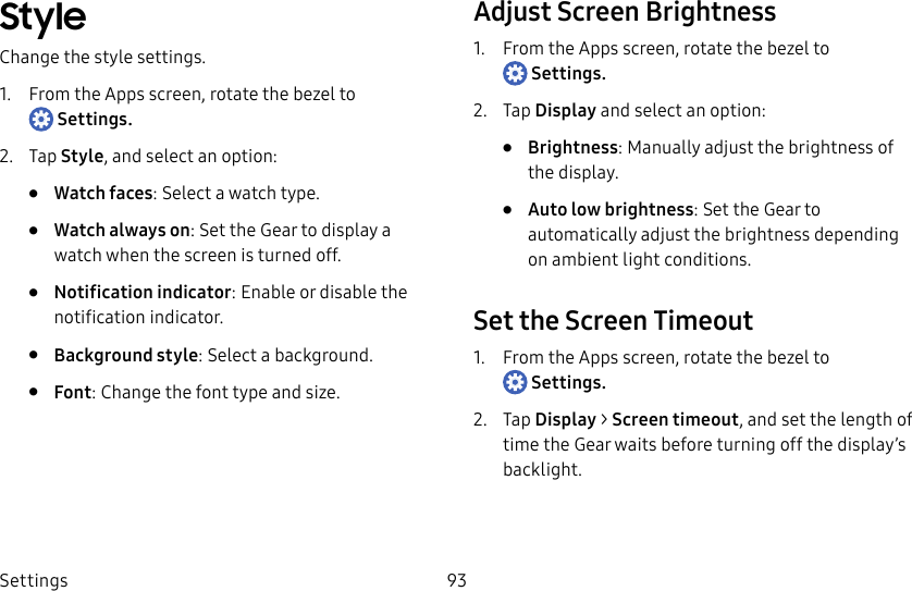 DRAFT–FOR INTERNAL USE ONLYSettings 93StyleChange the style settings.1. From the Apps screen, rotate the bezel to Settings.2. Tap Style, and select an option:• Watch faces: Select a watch type.• Watch always on: Set the Gear to display a watch when the screen is turned off.• Notification indicator: Enable or disable the notification indicator.• Background style: Select a background.• Font: Change the font type and size.Adjust Screen Brightness1. From the Apps screen, rotate the bezel to Settings.2. Tap Display and select an option:• Brightness: Manually adjust the brightness of the display.• Auto low brightness: Set the Gear to automatically adjust the brightness depending on ambient light conditions.Set the Screen Timeout1. From the Apps screen, rotate the bezel to Settings.2. Tap Display > Screen timeout, and set the length of time the Gear waits before turning off the display’s backlight.