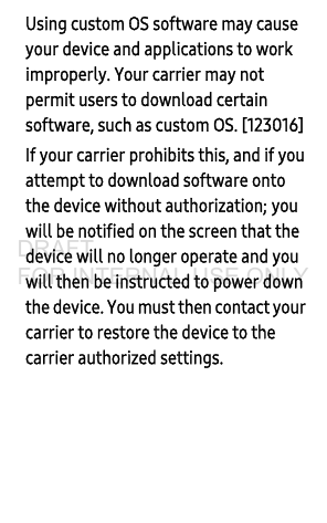 Using custom OS software may cause your device and applications to work improperly. Your carrier may not permit users to download certain software, such as custom OS. [123016] If your carrier prohibits this, and if you attempt to download software onto the device without authorization; you will be notified on the screen that the device will no longer operate and you will then be instructed to power down the device. You must then contact your carrier to restore the device to the carrier authorized settings. DRAFT FOR INTERNAL USE ONLY