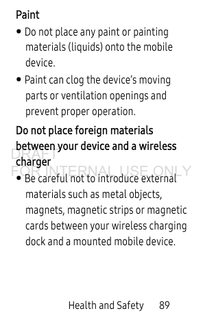 Health and Safety       89Paint• Do not place any paint or painting materials (liquids) onto the mobile device. • Paint can clog the device’s moving parts or ventilation openings and prevent proper operation.Do not place foreign materials between your device and a wireless charger• Be careful not to introduce external materials such as metal objects, magnets, magnetic strips or magnetic cards between your wireless charging dock and a mounted mobile device.DRAFT FOR INTERNAL USE ONLY