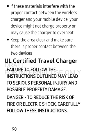 90• If these materials interfere with the proper contact between the wireless charger and your mobile device, your device might not charge properly or may cause the charger to overheat.• Keep the area clear and make sure there is proper contact between the two devicesUL Certified Travel ChargerFAILURE TO FOLLOW THE INSTRUCTIONS OUTLINED MAY LEAD TO SERIOUS PERSONAL INJURY AND POSSIBLE PROPERTY DAMAGE.DANGER - TO REDUCE THE RISK OF FIRE OR ELECTRIC SHOCK, CAREFULLY FOLLOW THESE INSTRUCTIONS.DRAFT FOR INTERNAL USE ONLY