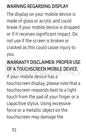 92WARNING REGARDING DISPLAYThe display on your mobile device is made of glass or acrylic and could break if your mobile device is dropped or if it receives significant impact. Do not use if the screen is broken or cracked as this could cause injury to you.WARRANTY DISCLAIMER: PROPER USE OF A TOUCHSCREEN MOBILE DEVICEIf your mobile device has a touchscreen display, please note that a touchscreen responds best to a light touch from the pad of your finger or a capacitive stylus. Using excessive force or a metallic object on the touchscreen may damage the DRAFT FOR INTERNAL USE ONLY