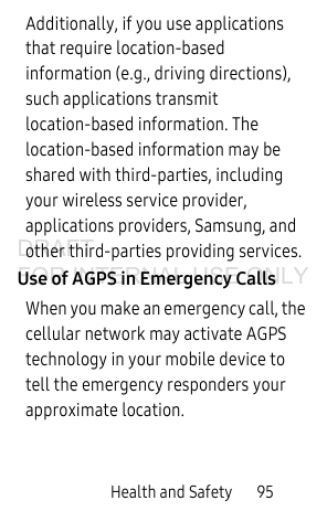 Health and Safety       95Additionally, if you use applications that require location-based information (e.g., driving directions), such applications transmit location-based information. The location-based information may be shared with third-parties, including your wireless service provider, applications providers, Samsung, and other third-parties providing services.Use of AGPS in Emergency CallsWhen you make an emergency call, the cellular network may activate AGPS technology in your mobile device to tell the emergency responders your approximate location.DRAFT FOR INTERNAL USE ONLY