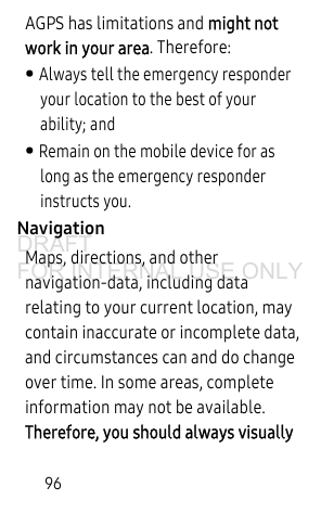 96AGPS has limitations and might not work in your area. Therefore:• Always tell the emergency responder your location to the best of your ability; and• Remain on the mobile device for as long as the emergency responder instructs you.NavigationMaps, directions, and other navigation-data, including data relating to your current location, may contain inaccurate or incomplete data, and circumstances can and do change over time. In some areas, complete information may not be available. Therefore, you should always visually DRAFT FOR INTERNAL USE ONLY