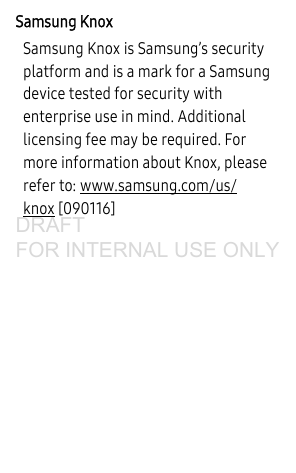 Samsung KnoxSamsung Knox is Samsung’s security platform and is a mark for a Samsung device tested for security with enterprise use in mind. Additional licensing fee may be required. For more information about Knox, please refer to: www.samsung.com/us/knox [090116] DRAFT FOR INTERNAL USE ONLY