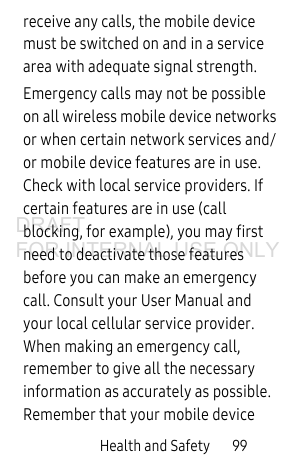 Health and Safety       99receive any calls, the mobile device must be switched on and in a service area with adequate signal strength.Emergency calls may not be possible on all wireless mobile device networks or when certain network services and/or mobile device features are in use. Check with local service providers. If certain features are in use (call blocking, for example), you may first need to deactivate those features before you can make an emergency call. Consult your User Manual and your local cellular service provider. When making an emergency call, remember to give all the necessary information as accurately as possible. Remember that your mobile device DRAFT FOR INTERNAL USE ONLY