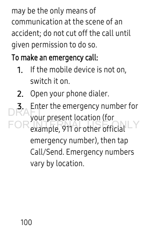 100may be the only means of communication at the scene of an accident; do not cut off the call until given permission to do so. To make an emergency call:1.If the mobile device is not on, switch it on. 2.Open your phone dialer. 3.Enter the emergency number for your present location (for example, 911 or other official emergency number), then tap Call/Send. Emergency numbers vary by location.DRAFT FOR INTERNAL USE ONLY