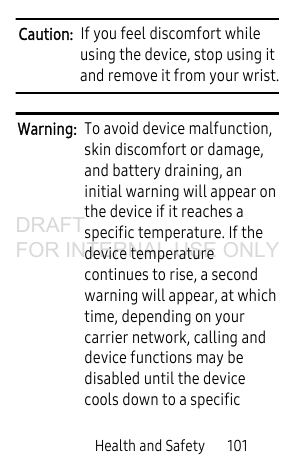 Health and Safety       101Caution:  If you feel discomfort while using the device, stop using it and remove it from your wrist.Warning:  To avoid device malfunction, skin discomfort or damage, and battery draining, an initial warning will appear on the device if it reaches a specific temperature. If the device temperature continues to rise, a second warning will appear, at which time, depending on your carrier network, calling and device functions may be disabled until the device cools down to a specific DRAFT FOR INTERNAL USE ONLY