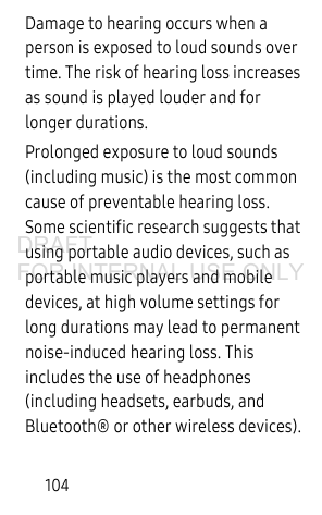 104Damage to hearing occurs when a person is exposed to loud sounds over time. The risk of hearing loss increases as sound is played louder and for longer durations.Prolonged exposure to loud sounds (including music) is the most common cause of preventable hearing loss. Some scientific research suggests that using portable audio devices, such as portable music players and mobile devices, at high volume settings for long durations may lead to permanent noise-induced hearing loss. This includes the use of headphones (including headsets, earbuds, and Bluetooth® or other wireless devices).DRAFT FOR INTERNAL USE ONLY