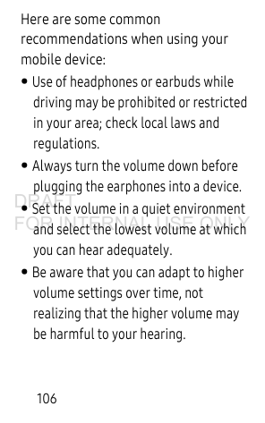 106Here are some common recommendations when using your mobile device:• Use of headphones or earbuds while driving may be prohibited or restricted in your area; check local laws and regulations.• Always turn the volume down before plugging the earphones into a device.• Set the volume in a quiet environment and select the lowest volume at which you can hear adequately.• Be aware that you can adapt to higher volume settings over time, not realizing that the higher volume may be harmful to your hearing.DRAFT FOR INTERNAL USE ONLY