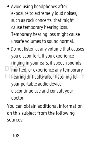 108• Avoid using headphones after exposure to extremely loud noises, such as rock concerts, that might cause temporary hearing loss. Temporary hearing loss might cause unsafe volumes to sound normal. • Do not listen at any volume that causes you discomfort. If you experience ringing in your ears, if speech sounds muffled, or experience any temporary hearing difficulty after listening to your portable audio device, discontinue use and consult your doctor.You can obtain additional information on this subject from the following sources:DRAFT FOR INTERNAL USE ONLY