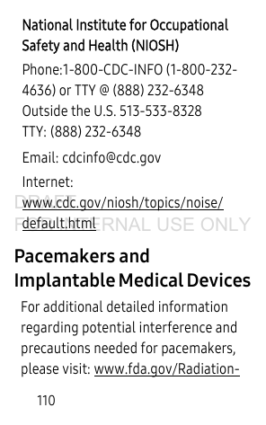 110Pacemakers and Implantable Medical DevicesFor additional detailed information regarding potential interference and precautions needed for pacemakers, please visit: www.fda.gov/Radiation-National Institute for Occupational Safety and Health (NIOSH)Phone:1-800-CDC-INFO (1-800-232-4636) or TTY @ (888) 232-6348Outside the U.S. 513-533-8328TTY: (888) 232-6348Email: cdcinfo@cdc.govInternet:www.cdc.gov/niosh/topics/noise/default.htmlDRAFT FOR INTERNAL USE ONLY