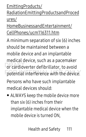 Health and Safety       111EmittingProducts/RadiationEmittingProductsandProcedures/HomeBusinessandEntertainment/CellPhones/ucm116311.htm A minimum separation of six (6) inches should be maintained between a mobile device and an implantable medical device, such as a pacemaker or cardioverter defibrillator, to avoid potential interference with the device.Persons who have such implantable medical devices should:• ALWAYS keep the mobile device more than six (6) inches from their implantable medical device when the mobile device is turned ON,DRAFT FOR INTERNAL USE ONLY