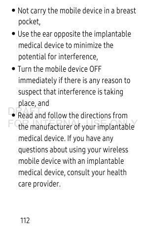 112• Not carry the mobile device in a breast pocket,• Use the ear opposite the implantable medical device to minimize the potential for interference,• Turn the mobile device OFF immediately if there is any reason to suspect that interference is taking place, and• Read and follow the directions from the manufacturer of your implantable medical device. If you have any questions about using your wireless mobile device with an implantable medical device, consult your health care provider.DRAFT FOR INTERNAL USE ONLY