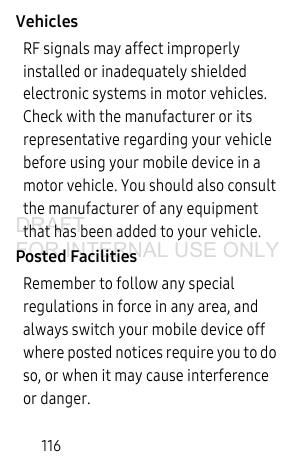 116VehiclesRF signals may affect improperly installed or inadequately shielded electronic systems in motor vehicles. Check with the manufacturer or its representative regarding your vehicle before using your mobile device in a motor vehicle. You should also consult the manufacturer of any equipment that has been added to your vehicle.Posted FacilitiesRemember to follow any special regulations in force in any area, and always switch your mobile device off where posted notices require you to do so, or when it may cause interference or danger.DRAFT FOR INTERNAL USE ONLY
