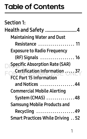        1Table of ContentsSection 1:  Health and Safety .........................4Maintaining Water and Dust Resistance  . . . . . . . . . . . . . . . . . .  11Exposure to Radio Frequency (RF) Signals   . . . . . . . . . . . . . . . . . 16Specific Absorption Rate (SAR) Certification Information . . . . . 37FCC Part 15 Information and Notices   . . . . . . . . . . . . . . . . . 44Commercial Mobile Alerting System (CMAS)  . . . . . . . . . . . . . . 48Samsung Mobile Products and Recycling   . . . . . . . . . . . . . . . . . . . 49Smart Practices While Driving  . . 52DRAFT FOR INTERNAL USE ONLY