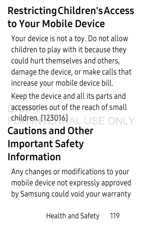Health and Safety       119Restricting Children&apos;s Access to Your Mobile DeviceYour device is not a toy. Do not allow children to play with it because they could hurt themselves and others, damage the device, or make calls that increase your mobile device bill.Keep the device and all its parts and accessories out of the reach of small children. [123016]Cautions and Other Important Safety InformationAny changes or modifications to your mobile device not expressly approved by Samsung could void your warranty DRAFT FOR INTERNAL USE ONLY