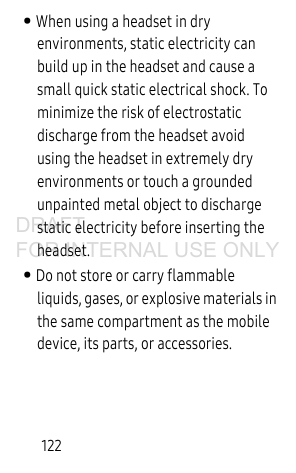 122• When using a headset in dry environments, static electricity can build up in the headset and cause a small quick static electrical shock. To minimize the risk of electrostatic discharge from the headset avoid using the headset in extremely dry environments or touch a grounded unpainted metal object to discharge static electricity before inserting the headset.• Do not store or carry flammable liquids, gases, or explosive materials in the same compartment as the mobile device, its parts, or accessories.DRAFT FOR INTERNAL USE ONLY