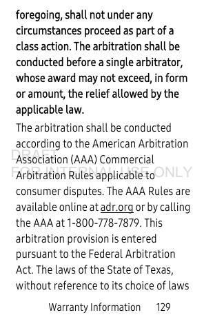 Warranty Information       129foregoing, shall not under any circumstances proceed as part of a class action. The arbitration shall be conducted before a single arbitrator, whose award may not exceed, in form or amount, the relief allowed by the applicable law. The arbitration shall be conducted according to the American Arbitration Association (AAA) Commercial Arbitration Rules applicable to consumer disputes. The AAA Rules are available online at adr.org or by calling the AAA at 1-800-778-7879. This arbitration provision is entered pursuant to the Federal Arbitration Act. The laws of the State of Texas, without reference to its choice of laws DRAFT FOR INTERNAL USE ONLY