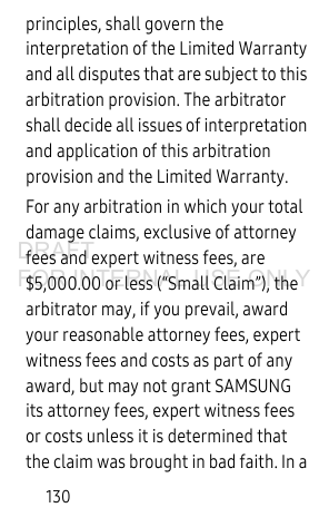 130principles, shall govern the interpretation of the Limited Warranty and all disputes that are subject to this arbitration provision. The arbitrator shall decide all issues of interpretation and application of this arbitration provision and the Limited Warranty.For any arbitration in which your total damage claims, exclusive of attorney fees and expert witness fees, are $5,000.00 or less (“Small Claim”), the arbitrator may, if you prevail, award your reasonable attorney fees, expert witness fees and costs as part of any award, but may not grant SAMSUNG its attorney fees, expert witness fees or costs unless it is determined that the claim was brought in bad faith. In a DRAFT FOR INTERNAL USE ONLY