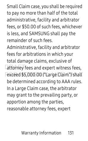 Warranty Information       131Small Claim case, you shall be required to pay no more than half of the total administrative, facility and arbitrator fees, or $50.00 of such fees, whichever is less, and SAMSUNG shall pay the remainder of such fees. Administrative, facility and arbitrator fees for arbitrations in which your total damage claims, exclusive of attorney fees and expert witness fees, exceed $5,000.00 (“Large Claim”) shall be determined according to AAA rules. In a Large Claim case, the arbitrator may grant to the prevailing party, or apportion among the parties, reasonable attorney fees, expert DRAFT FOR INTERNAL USE ONLY
