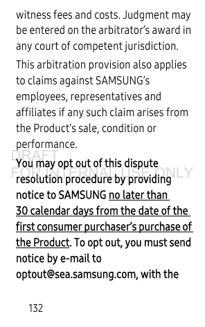 132witness fees and costs. Judgment may be entered on the arbitrator’s award in any court of competent jurisdiction.This arbitration provision also applies to claims against SAMSUNG’s employees, representatives and affiliates if any such claim arises from the Product’s sale, condition or performance.You may opt out of this dispute resolution procedure by providing notice to SAMSUNG no later than 30 calendar days from the date of the first consumer purchaser’s purchase of the Product. To opt out, you must send notice by e-mail to optout@sea.samsung.com, with the DRAFT FOR INTERNAL USE ONLY