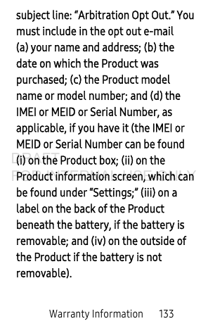 Warranty Information       133subject line: “Arbitration Opt Out.” You must include in the opt out e-mail (a) your name and address; (b) the date on which the Product was purchased; (c) the Product model name or model number; and (d) the IMEI or MEID or Serial Number, as applicable, if you have it (the IMEI or MEID or Serial Number can be found (i) on the Product box; (ii) on the Product information screen, which can be found under “Settings;” (iii) on a label on the back of the Product beneath the battery, if the battery is removable; and (iv) on the outside of the Product if the battery is not removable).DRAFT FOR INTERNAL USE ONLY