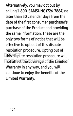 134Alternatively, you may opt out by calling 1-800-SAMSUNG (726-7864) no later than 30 calendar days from the date of the first consumer purchaser’s purchase of the Product and providing the same information. These are the only two forms of notice that will be effective to opt out of this dispute resolution procedure. Opting out of this dispute resolution procedure will not affect the coverage of the Limited Warranty in any way, and you will continue to enjoy the benefits of the Limited Warranty.DRAFT FOR INTERNAL USE ONLY