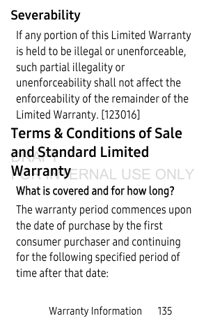 Warranty Information       135SeverabilityIf any portion of this Limited Warranty is held to be illegal or unenforceable, such partial illegality or unenforceability shall not affect the enforceability of the remainder of the Limited Warranty. [123016]Terms &amp; Conditions of Sale and Standard Limited WarrantyWhat is covered and for how long?The warranty period commences upon the date of purchase by the first consumer purchaser and continuing for the following specified period of time after that date:DRAFT FOR INTERNAL USE ONLY