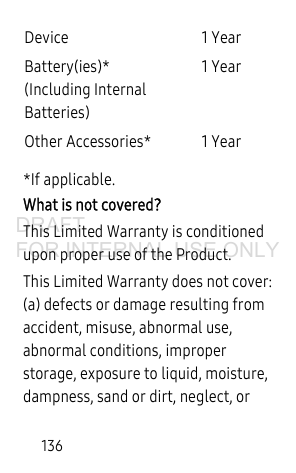 136*If applicable.What is not covered?This Limited Warranty is conditioned upon proper use of the Product. This Limited Warranty does not cover: (a) defects or damage resulting from accident, misuse, abnormal use, abnormal conditions, improper storage, exposure to liquid, moisture, dampness, sand or dirt, neglect, or Device 1 YearBattery(ies)*(Including Internal Batteries)1 YearOther Accessories* 1 YearDRAFT FOR INTERNAL USE ONLY