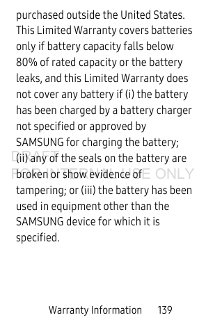Warranty Information       139purchased outside the United States. This Limited Warranty covers batteries only if battery capacity falls below 80% of rated capacity or the battery leaks, and this Limited Warranty does not cover any battery if (i) the battery has been charged by a battery charger not specified or approved by SAMSUNG for charging the battery; (ii) any of the seals on the battery are broken or show evidence of tampering; or (iii) the battery has been used in equipment other than the SAMSUNG device for which it is specified.DRAFT FOR INTERNAL USE ONLY