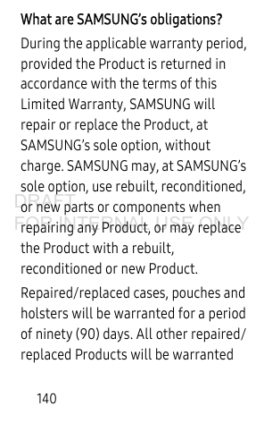 140What are SAMSUNG’s obligations?During the applicable warranty period, provided the Product is returned in accordance with the terms of this Limited Warranty, SAMSUNG will repair or replace the Product, at SAMSUNG’s sole option, without charge. SAMSUNG may, at SAMSUNG’s sole option, use rebuilt, reconditioned, or new parts or components when repairing any Product, or may replace the Product with a rebuilt, reconditioned or new Product. Repaired/replaced cases, pouches and holsters will be warranted for a period of ninety (90) days. All other repaired/replaced Products will be warranted DRAFT FOR INTERNAL USE ONLY