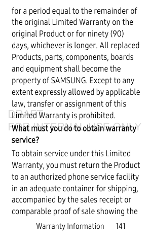 Warranty Information       141for a period equal to the remainder of the original Limited Warranty on the original Product or for ninety (90) days, whichever is longer. All replaced Products, parts, components, boards and equipment shall become the property of SAMSUNG. Except to any extent expressly allowed by applicable law, transfer or assignment of this Limited Warranty is prohibited.What must you do to obtain warranty service?To obtain service under this Limited Warranty, you must return the Product to an authorized phone service facility in an adequate container for shipping, accompanied by the sales receipt or comparable proof of sale showing the DRAFT FOR INTERNAL USE ONLY