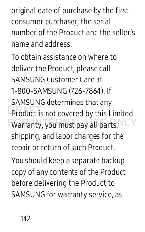 142original date of purchase by the first consumer purchaser, the serial number of the Product and the seller’s name and address. To obtain assistance on where to deliver the Product, please call SAMSUNG Customer Care at 1-800-SAMSUNG (726-7864). If SAMSUNG determines that any Product is not covered by this Limited Warranty, you must pay all parts, shipping, and labor charges for the repair or return of such Product.You should keep a separate backup copy of any contents of the Product before delivering the Product to SAMSUNG for warranty service, as DRAFT FOR INTERNAL USE ONLY