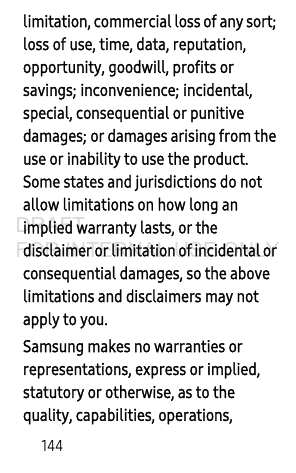 144limitation, commercial loss of any sort; loss of use, time, data, reputation, opportunity, goodwill, profits or savings; inconvenience; incidental, special, consequential or punitive damages; or damages arising from the use or inability to use the product. Some states and jurisdictions do not allow limitations on how long an implied warranty lasts, or the disclaimer or limitation of incidental or consequential damages, so the above limitations and disclaimers may not apply to you.Samsung makes no warranties or representations, express or implied, statutory or otherwise, as to the quality, capabilities, operations, DRAFT FOR INTERNAL USE ONLY