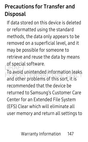 Warranty Information       147Precautions for Transfer and DisposalIf data stored on this device is deleted or reformatted using the standard methods, the data only appears to be removed on a superficial level, and it may be possible for someone to retrieve and reuse the data by means of special software.To avoid unintended information leaks and other problems of this sort, it is recommended that the device be returned to Samsung’s Customer Care Center for an Extended File System (EFS) Clear which will eliminate all user memory and return all settings to DRAFT FOR INTERNAL USE ONLY
