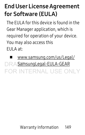Warranty Information       149End User License Agreement for Software (EULA)The EULA for this device is found in the Gear Manager application, which is required for operation of your device.  You may also access this EULA at:  www.samsung.com/us/Legal/SamsungLegal-EULA-GEARDRAFT FOR INTERNAL USE ONLY