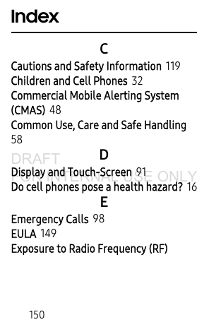 150IndexCCautions and Safety Information 119Children and Cell Phones 32Commercial Mobile Alerting System (CMAS) 48Common Use, Care and Safe Handling 58DDisplay and Touch-Screen 91Do cell phones pose a health hazard? 16EEmergency Calls 98EULA 149Exposure to Radio Frequency (RF) DRAFT FOR INTERNAL USE ONLY