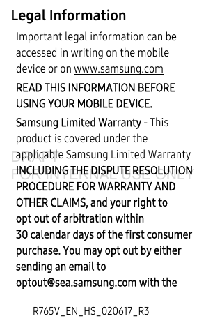 R765V_EN_HS_020617_R3Legal InformationImportant legal information can be accessed in writing on the mobile device or on www.samsung.com READ THIS INFORMATION BEFORE USING YOUR MOBILE DEVICE.Samsung Limited Warranty - This product is covered under the applicable Samsung Limited Warranty INCLUDING THE DISPUTE RESOLUTION PROCEDURE FOR WARRANTY AND OTHER CLAIMS, and your right to opt out of arbitration within 30 calendar days of the first consumer purchase. You may opt out by either sending an email to optout@sea.samsung.com with the DRAFT FOR INTERNAL USE ONLY
