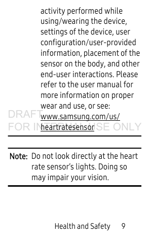 Health and Safety       9activity performed while using/wearing the device, settings of the device, user configuration/user-provided information, placement of the sensor on the body, and other end-user interactions. Please refer to the user manual for more information on proper wear and use, or see: www.samsung.com/us/heartratesensor  Note:  Do not look directly at the heart rate sensor’s lights. Doing so may impair your vision.DRAFT FOR INTERNAL USE ONLY