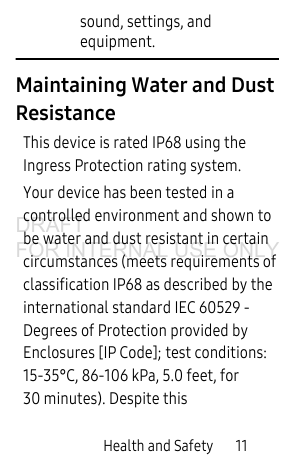Health and Safety       11sound, settings, and equipment.Maintaining Water and Dust ResistanceThis device is rated IP68 using the Ingress Protection rating system. Your device has been tested in a controlled environment and shown to be water and dust resistant in certain circumstances (meets requirements of classification IP68 as described by the international standard IEC 60529 - Degrees of Protection provided by Enclosures [IP Code]; test conditions: 15-35°C, 86-106 kPa, 5.0 feet, for 30 minutes). Despite this DRAFT FOR INTERNAL USE ONLY
