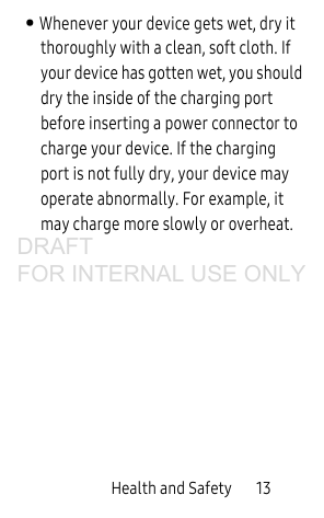 Health and Safety       13• Whenever your device gets wet, dry it thoroughly with a clean, soft cloth. If your device has gotten wet, you should dry the inside of the charging port before inserting a power connector to charge your device. If the charging port is not fully dry, your device may operate abnormally. For example, it may charge more slowly or overheat.DRAFT FOR INTERNAL USE ONLY