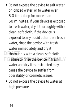 14• Do not expose the device to salt water or ionized water, or to water over 5.0 feet deep for more than 30 minutes. If your device is exposed to fresh water, dry it thoroughly with a clean, soft cloth. If the device is exposed to any liquid other than fresh water, rinse the device with fresh water immediately and dry it thoroughly with a clean, soft cloth. Failure to rinse the device in fresh water and dry it as instructed may cause the device to suffer from operability or cosmetic issues.• Do not expose the device to water at high pressure. DRAFT FOR INTERNAL USE ONLY