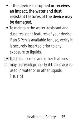 Health and Safety       15• If the device is dropped or receives an impact, the water and dust resistant features of the device may be damaged.  • To maintain the water-resistant and dust-resistant features of your device, if an S Pen is available for use, verify it is securely inserted prior to any exposure to liquids.• The touchscreen and other features may not work properly if the device is used in water or in other liquids. [110116]DRAFT FOR INTERNAL USE ONLY