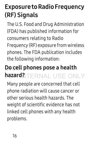16Exposure to Radio Frequency (RF) SignalsThe U.S. Food and Drug Administration (FDA) has published information for consumers relating to Radio Frequency (RF) exposure from wireless phones. The FDA publication includes the following information:Do cell phones pose a health hazard?Many people are concerned that cell phone radiation will cause cancer or other serious health hazards. The weight of scientific evidence has not linked cell phones with any health problems.DRAFT FOR INTERNAL USE ONLY