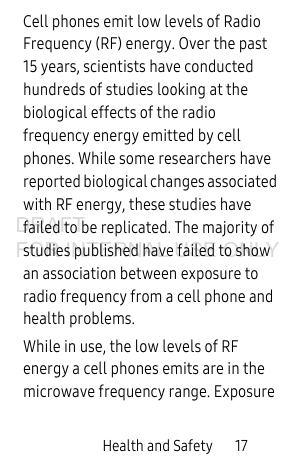 Health and Safety       17Cell phones emit low levels of Radio Frequency (RF) energy. Over the past 15 years, scientists have conducted hundreds of studies looking at the biological effects of the radio frequency energy emitted by cell phones. While some researchers have reported biological changes associated with RF energy, these studies have failed to be replicated. The majority of studies published have failed to show an association between exposure to radio frequency from a cell phone and health problems.While in use, the low levels of RF energy a cell phones emits are in the microwave frequency range. Exposure DRAFT FOR INTERNAL USE ONLY