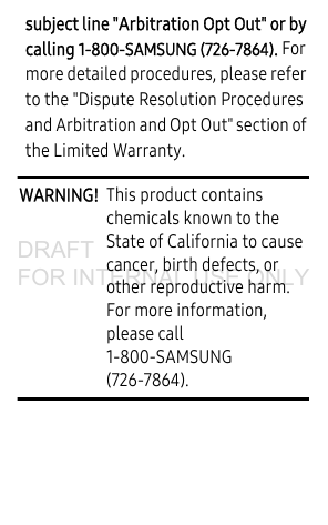 subject line &quot;Arbitration Opt Out&quot; or by calling 1-800-SAMSUNG (726-7864). For more detailed procedures, please refer to the &quot;Dispute Resolution Procedures and Arbitration and Opt Out&quot; section of the Limited Warranty.WARNING!  This product contains chemicals known to the State of California to cause cancer, birth defects, or other reproductive harm. For more information, please call 1-800-SAMSUNG (726-7864).DRAFT FOR INTERNAL USE ONLY